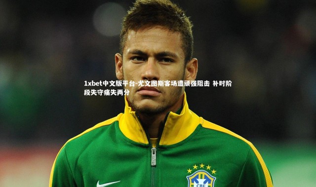 1xbet中文版平台-尤文图斯客场遭顽强阻击 补时阶段失守痛失两分