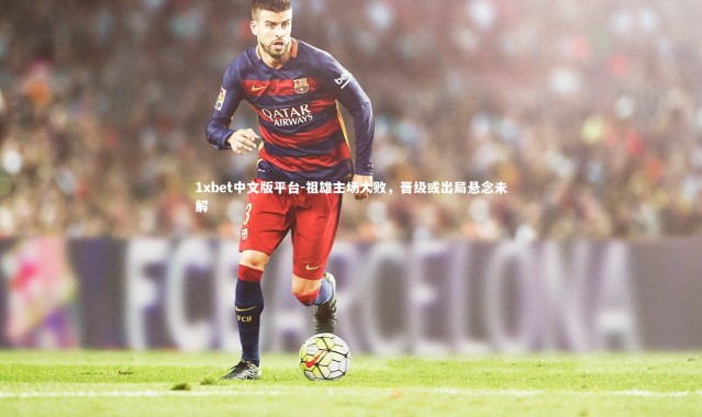 1xbet中文版平台-祖雄主场大败，晋级或出局悬念未解