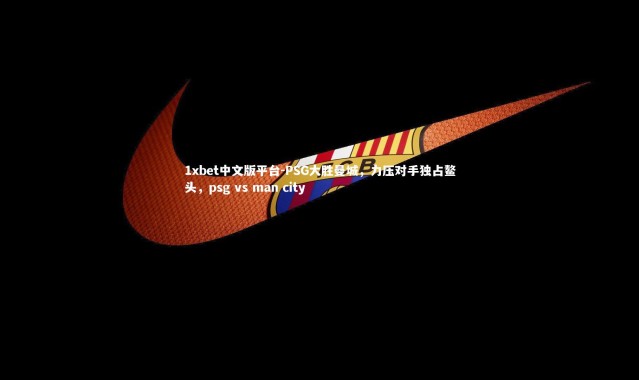 1xbet中文版平台-PSG大胜曼城，力压对手独占鳌头，psg vs man city